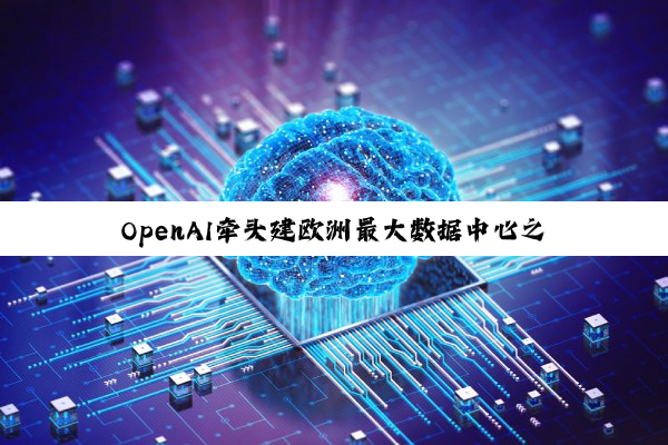 OpenAI牵头建欧洲最大数据中心之一